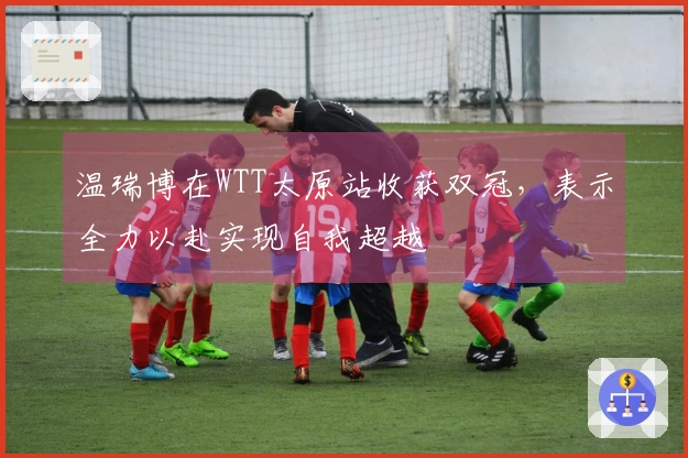 温瑞博在WTT太原站收获双冠，表示全力以赴实现自我超越