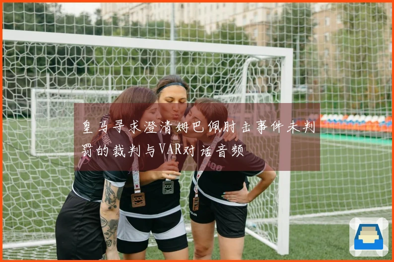 皇马寻求澄清姆巴佩肘击事件未判罚的裁判与VAR对话音频