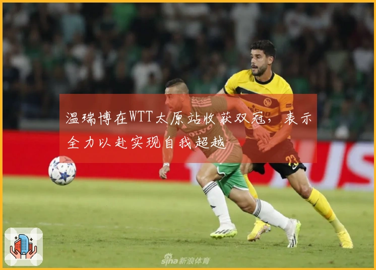 温瑞博在WTT太原站收获双冠，表示全力以赴实现自我超越