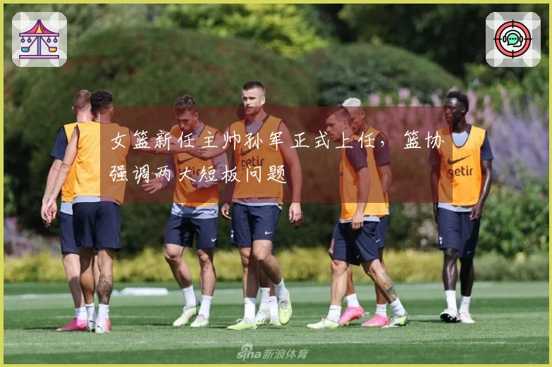 女篮新任主帅孙军正式上任，篮协强调两大短板问题