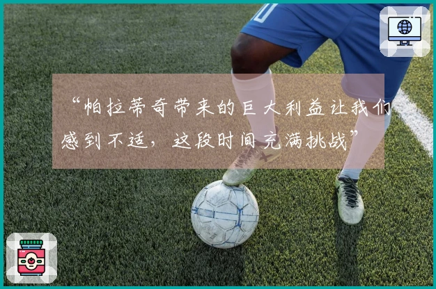 “帕拉蒂奇带来的巨大利益让我们感到不适，这段时间充满挑战”