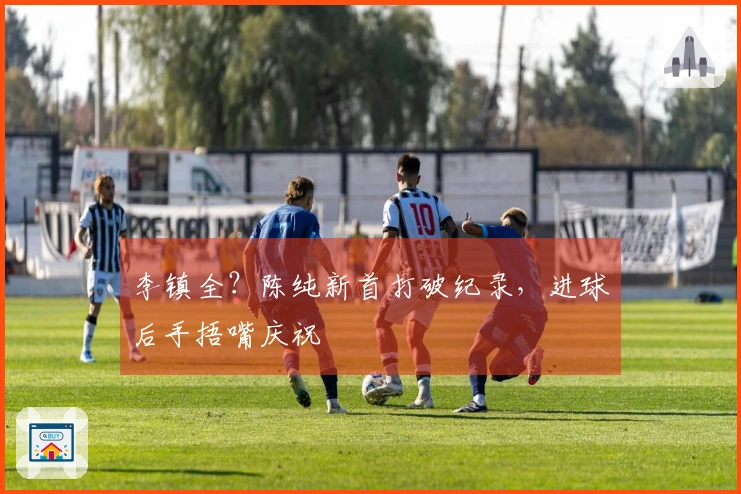 李镇全？陈纯新首打破纪录，进球后手捂嘴庆祝