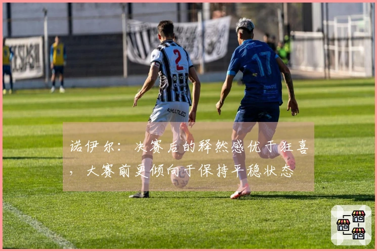 诺伊尔：决赛后的释然感优于狂喜，大赛前更倾向于保持平稳状态