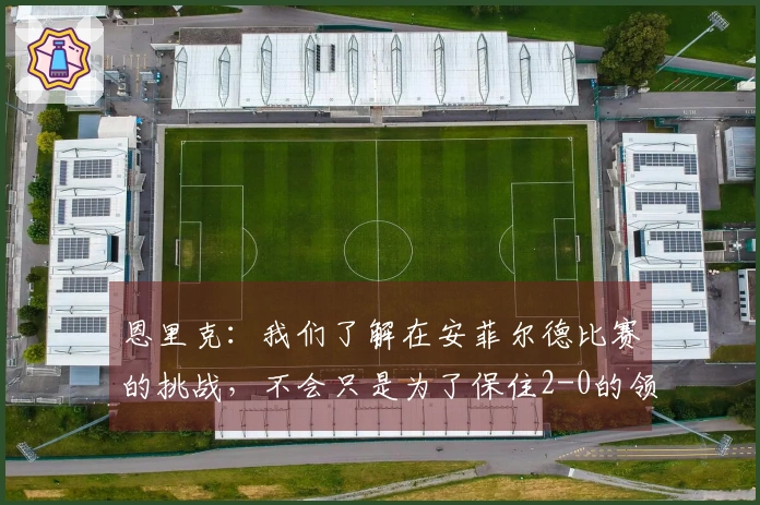 恩里克：我们了解在安菲尔德比赛的挑战，不会只是为了保住2-0的领先。