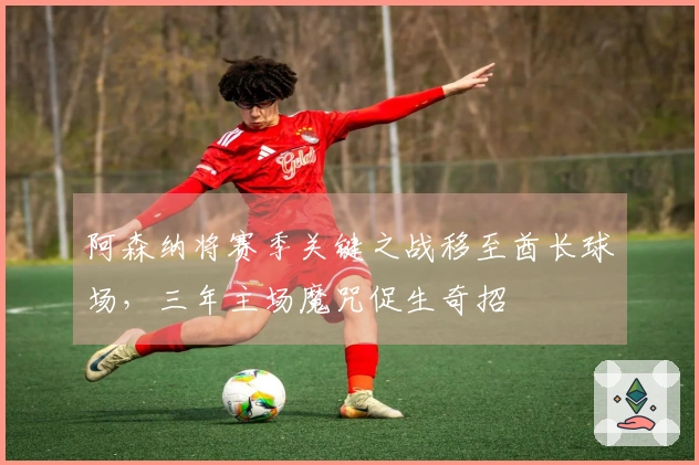 阿森纳将赛季关键之战移至酋长球场，三年主场魔咒促生奇招