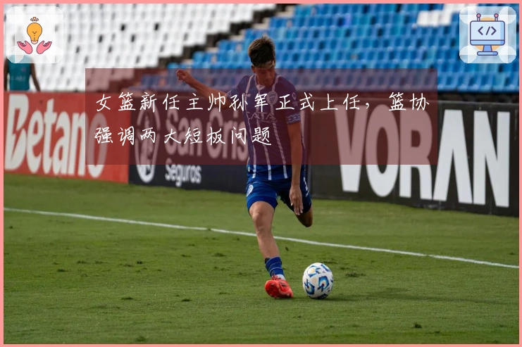 女篮新任主帅孙军正式上任，篮协强调两大短板问题