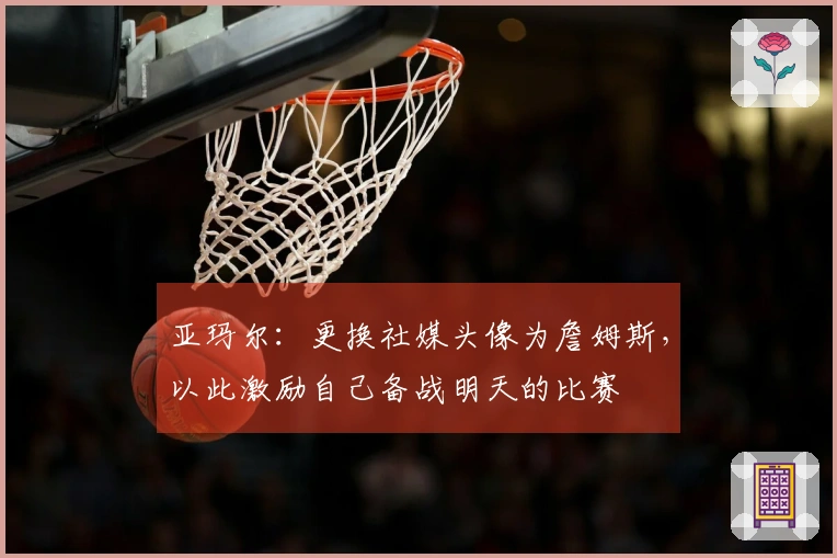 亚玛尔：更换社媒头像为詹姆斯，以此激励自己备战明天的比赛