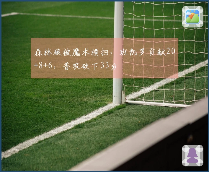 森林狼被魔术横扫，班凯罗贡献20+8+6，香农砍下33分