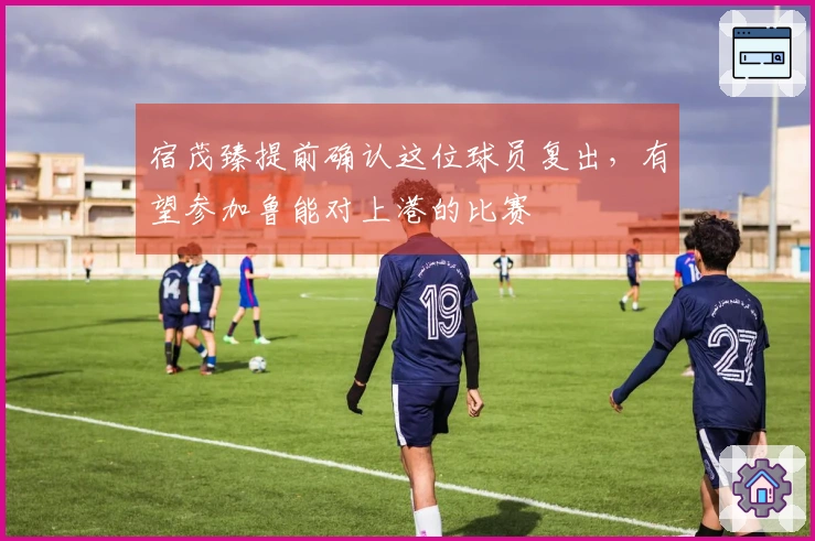 宿茂臻提前确认这位球员复出，有望参加鲁能对上港的比赛