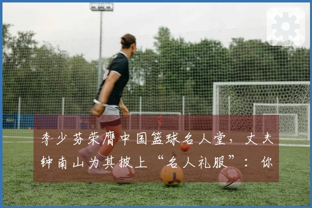 李少芬荣膺中国篮球名人堂,丈夫钟南山为其披上“名人礼服”:你如此兴奋和快乐,成为我们家庭的荣耀