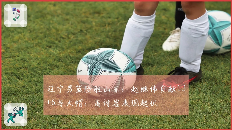 辽宁男篮险胜山东，赵继伟贡献13+6与大帽，高诗岩表现起伏