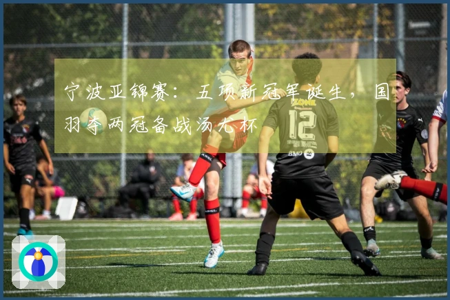 宁波亚锦赛：五项新冠军诞生，国羽夺两冠备战汤尤杯