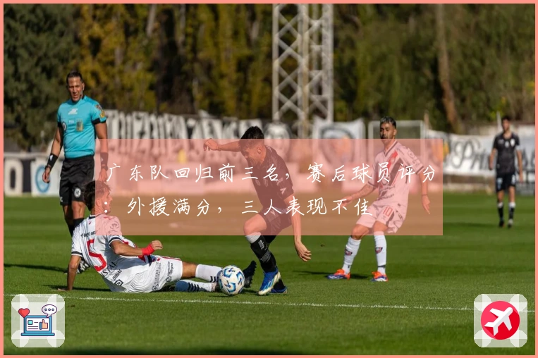 广东队回归前三名，赛后球员评分：外援满分，三人表现不佳