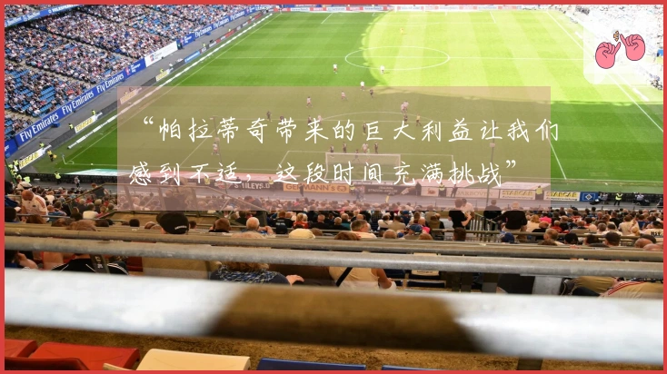 “帕拉蒂奇带来的巨大利益让我们感到不适，这段时间充满挑战”