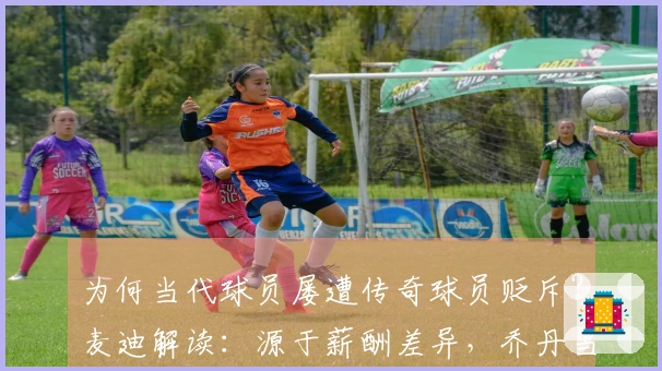 为何当代球员屡遭传奇球员贬斥？麦迪解读：源于薪酬差异，乔丹当年年薪亦仅为两三百万
