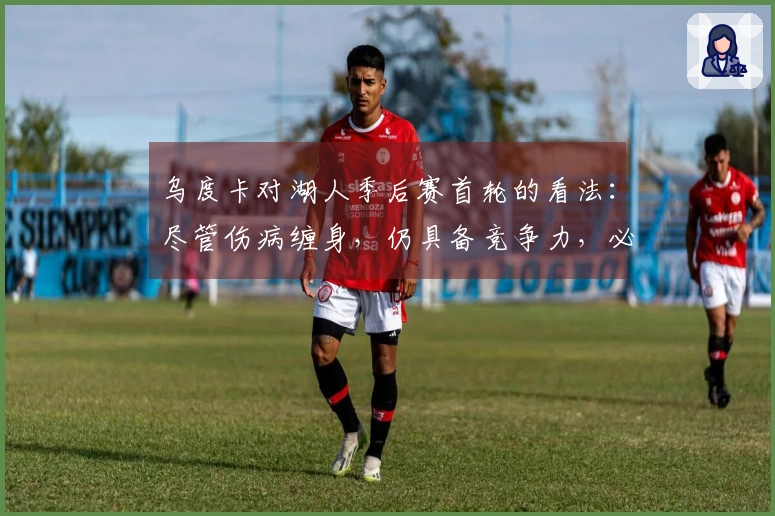 乌度卡对湖人季后赛首轮的看法：尽管伤病缠身，仍具备竞争力，必将是一场激烈的较量